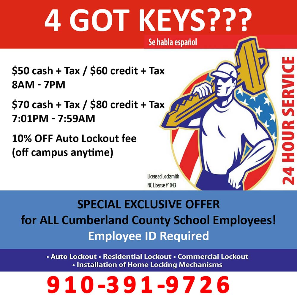 4 Got Keys??? - $50 cash + Tax / $60 credit + Tax
8AM - 7PM
$70 cash + Tax / $80 credit + Tax
7:01PM - 7:59AM
10% OFF Auto Lockout fee (off campus anytime)<br>SPECIAL EXCLUSIVE OFFER
for ALL Cumberland County School Employees!
Employee ID Required
 Auto Lockout  Residential Lockout  Commercial Lockout
 Installation of Home Locking Mechanisms<br>910-391-9726