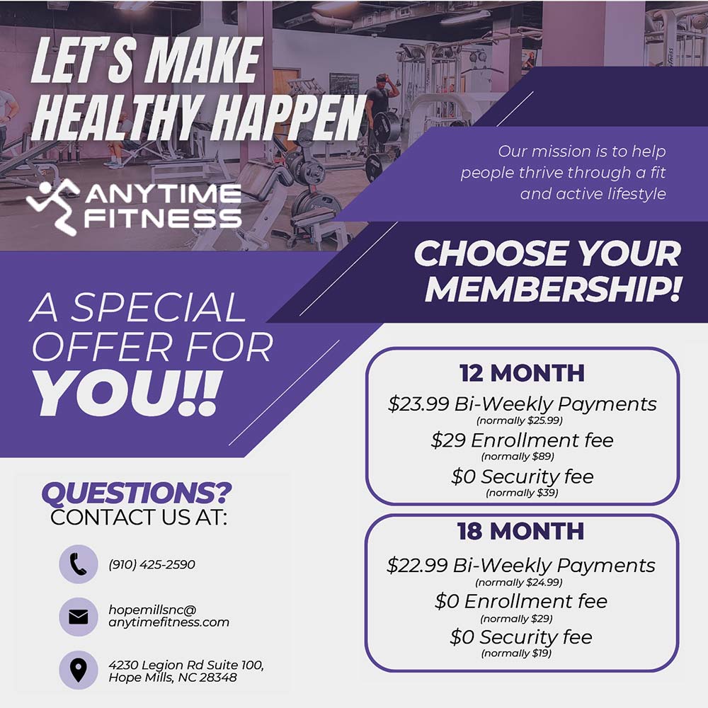 Anytime Fitness - CHOOSE YOUR MEMBERSHIP!<br>12 MONTH
$23.99 Bi-Weekly Payments
(normally $25.99)
$29 Enrollment fee
(normally $89)
$0 Security fee
(normally $39)
18 MONTH
$22.99 Bi Weekly Payments
(normally $24.99)
$O Enrollment fee
(normally $29)
$0 Security fee
(normally $19)<br>QUESTIONS?
CONTACT US AT:
(910) 425-2590
hopemillsnc@anytimefitness.com
4230 Legion Rd Suite 100,
Hope Mills, NC 28348