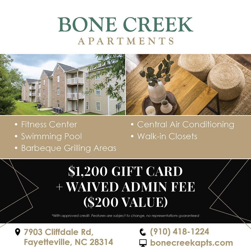 Bone Creek Apartments -  Fitness Center
 Swimming Pool
 Barbeque Grilling Areas
 Central Air Conditioning
 Walk-in
$1,200 GIFT CARD
+ WAIVED ADMIN FEE
($200 VALUE)
*With approved credit. Features are subject to change, no representations guaranteed
7903 Cliffdale Rd,
Fayetteville, NC 28314
(910) 418-1224
bonecreekapts.com