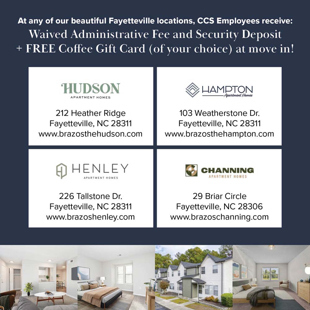 Brazos Residential Management - <p>At any of our beautiful Fayetteville locations, CCS Employees receive: Waived Administrative Fee and Security Deposit + <strong>FREE</strong> Coffee Gift Card (of your choice) at move in!</p>
<div>
<div>
<h2>HUDSON APARTMENT HOMES</h2>
<p>212 Heather Ridge<br>Fayetteville, NC 28311<br><a href='http://www.brazosthehudson.com'>www.brazosthehudson.com</a></p>
</div>
<div>
<h2>HAMPTON APARTMENT HOMES</h2>
<p>103 Weatherstone Dr.<br>Fayetteville, NC 28311<br><a href='http://www.brazosthehampton.com'>www.brazosthehampton.com</a></p>
</div>
<div>
<h2>HENLEY APARTMENT HOMES</h2>
<p>226 Tallstone Dr.<br>Fayetteville, NC 28311<br><a href='http://www.brazoshenley.com'>www.brazoshenley.com</a></p>
</div>
<div>
<h2>CHANNING APARTMENT HOMES</h2>
<p>29 Briar Circle<br>Fayetteville, NC 28306<br><a href='http://www.brazoschanning.com'>www.brazoschanning.com</a></p>
</div>
</div>