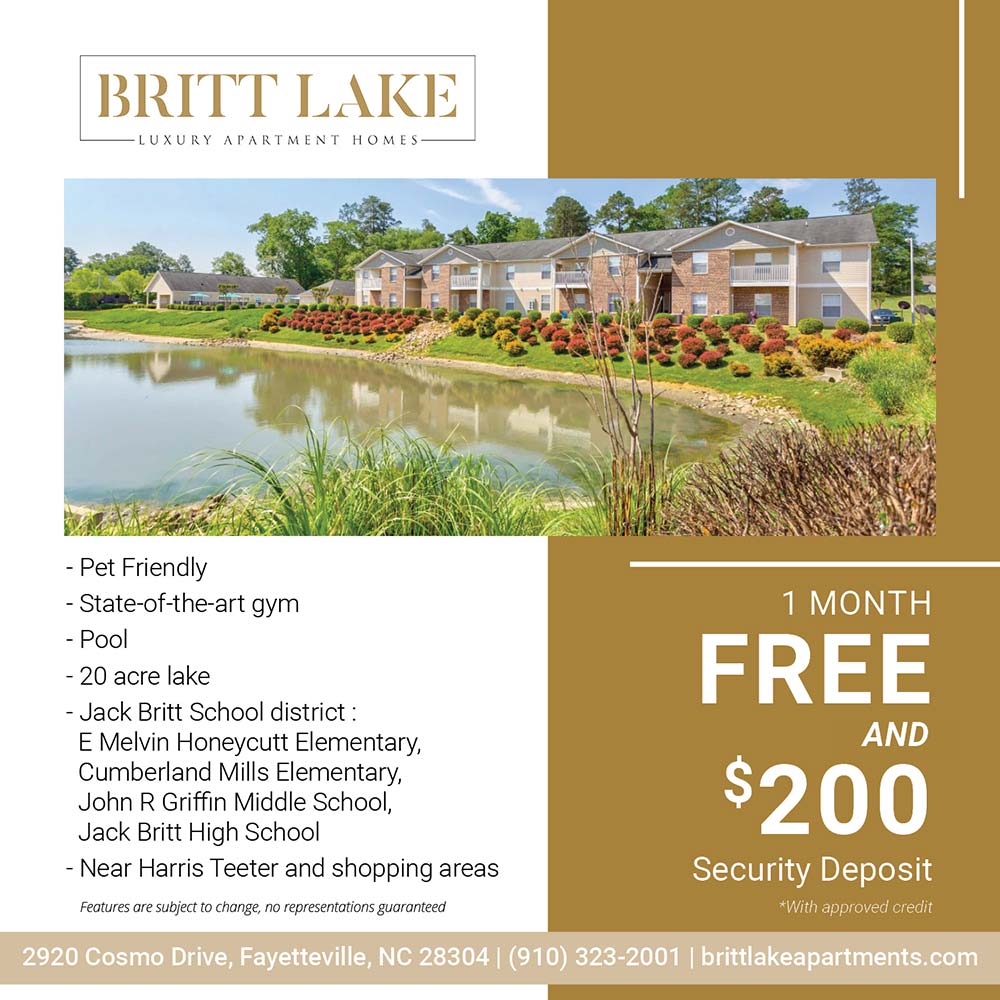 Britt Lake - •Pet Friendly<br>
•State-of-the-art gym<br>
•Pool<br>
•20 acre lake<br>
•Jack Britt School district: E Melvin Honeycutt Elementary, Cumberland Mills Elementary, John R Griffin Middle School, Jack Britt High School<br>
•Near Harris Teeter and shopping areas<br>
Features are subject to change, no representations guaranteed<br>1 MONTH FREE AND $200 Security Deposit<br>*With approved credit<br>2920 Cosmo Drive, Fayetteville, NC 28304<br>(910) 323-2001<br>brittlakeapartments.com