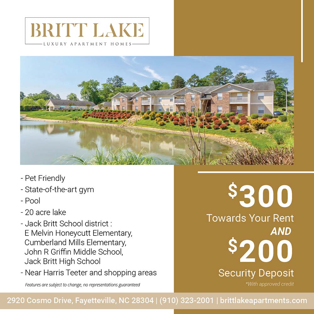 Britt Lake - •Pet Friendly<br>
•State-of-the-art gym<br>
•Pool<br>
•20 acre lake<br>
•Jack Britt School district: E Melvin Honeycutt Elementary, Cumberland Mills Elementary, John R Griffin Middle School, Jack Britt High School<br>
•Near Harris Teeter and shopping areas<br>
Features are subject to change, no representations guaranteed<br>$300 Towards your rent and $200 Security Deposit<br>*With approved credit<br>2920 Cosmo Drive, Fayetteville, NC 28304<br>(910) 323-2001<br>brittlakeapartments.com