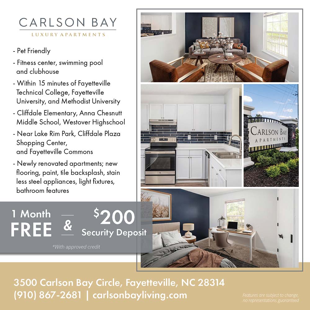 Carlson Bay - •Pet Friendly<br>
•Fitness center, swimming pool and clubhouse<br>
•Within 15 minutes of Fayetteville Technical College, Fayetteville University, and Methodist University<br>
•Cliffdale Elementary, Anna Chesnutt Middle School, Westover Highschool<br>
•Near Lake Rim Park, Cliffdale Plaza Shopping Center, and Fayetteville Commons<br>
•Newly renovated apartments; new flooring, paint, tile backsplash, stain less steel appliances, light fixtures, bathroom features<br>
Features are subject to change, no representations guaranteed<br>1 MONTH FREE AND $200 Security Deposit<br>*With approved credit<br>3500 Carlson Bay Circle, Fayetteville, NC 28314<br>(910) 867-2681<br>carlsonbayliving.com