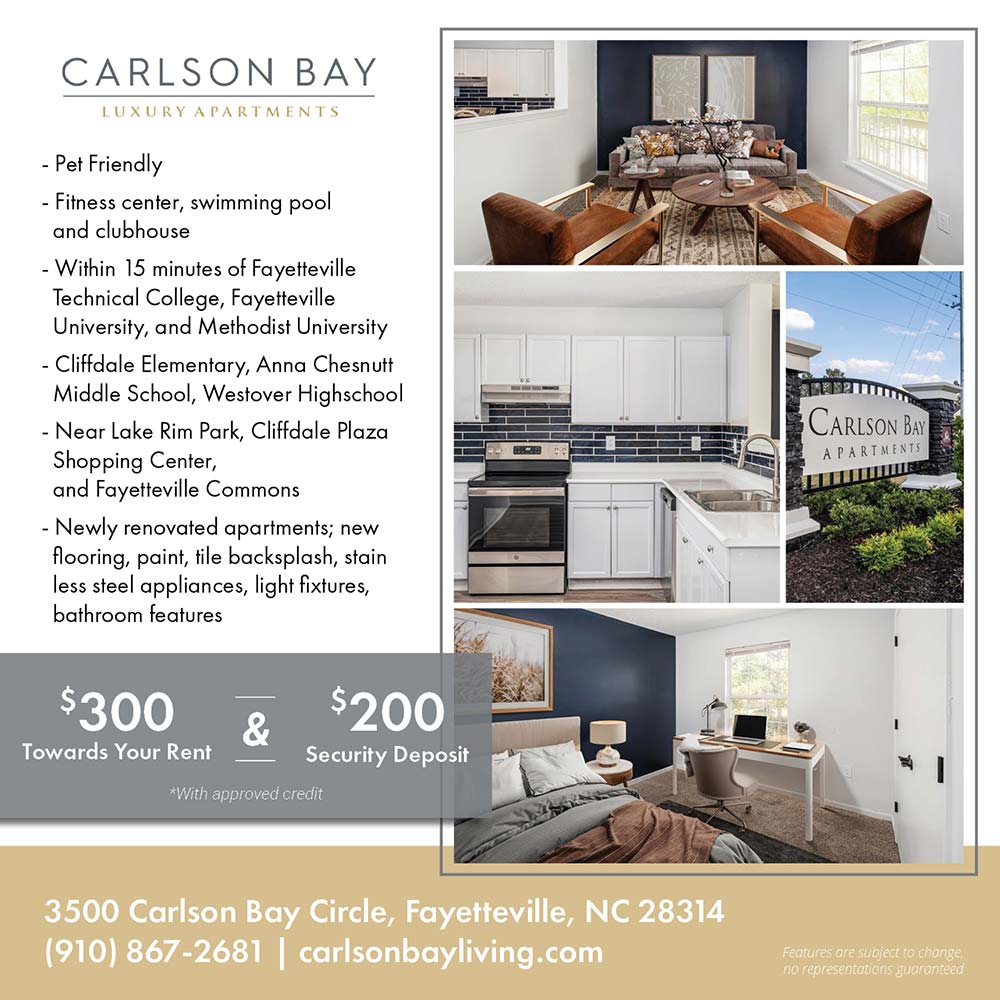 Carlson Bay - •Pet Friendly<br>
•Fitness center, swimming pool and clubhouse<br>
•Within 15 minutes of Fayetteville Technical College, Fayetteville University, and Methodist University<br>
•Cliffdale Elementary, Anna Chesnutt Middle School, Westover Highschool<br>
•Near Lake Rim Park, Cliffdale Plaza Shopping Center, and Fayetteville Commons<br>
•Newly renovated apartments; new flooring, paint, tile backsplash, stain less steel appliances, light fixtures, bathroom features<br>
Features are subject to change, no representations guaranteed<br>$300 Towards your rent and $200 Security Deposit<br>*With approved credit<br>3500 Carlson Bay Circle, Fayetteville, NC 28314<br>(910) 867-2681<br>carlsonbayliving.com
