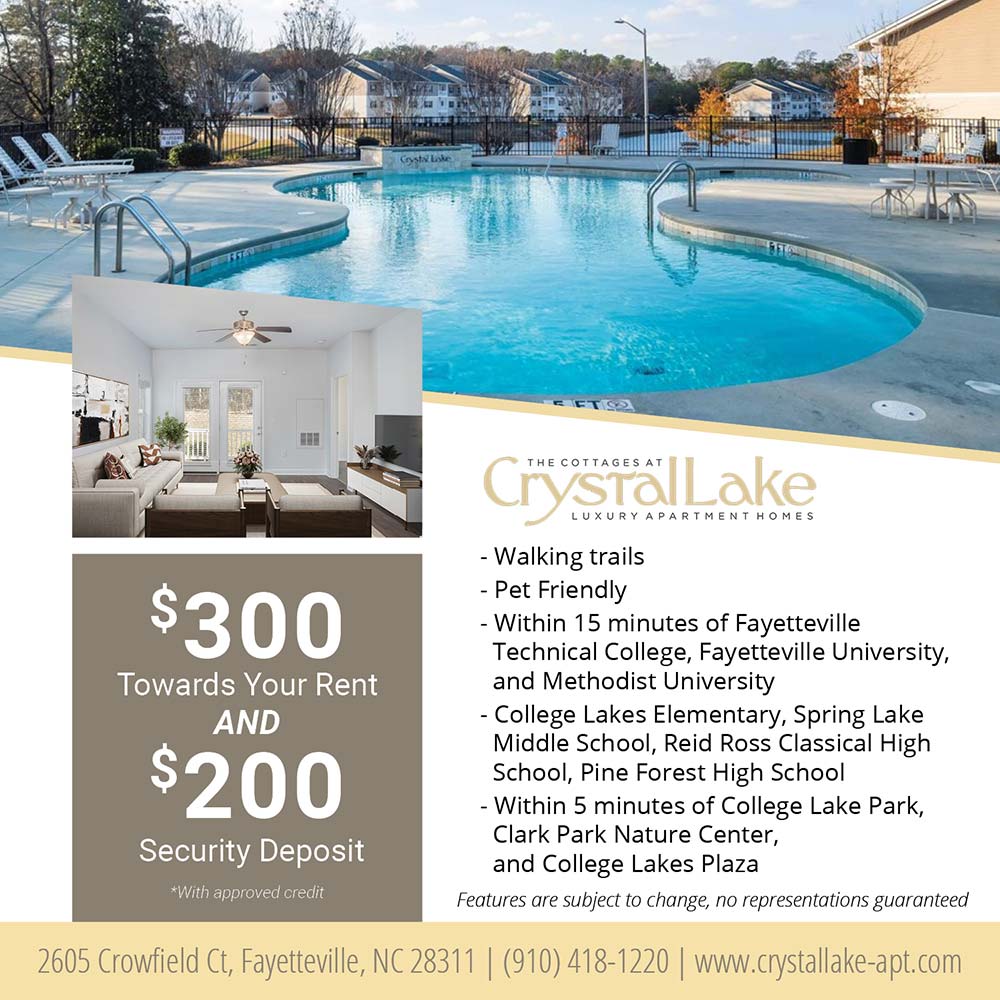 Crystal Lake - •Walking trails<br>
•Pet Friendly<br>
•Within 15 minutes of Fayetteville Technical College, Fayetteville University, and Methodist University<br>
•College Lakes Elementary, Spring Lake Middle School, Reid Ross Classical High School, Pine Forest High School<br>
•Within 5 minutes of College Lake Park, Clark Park Nature Center, and College Lakes Plaza<br>
Features are subject to change, no representations guaranteed<br>$300 Towards your rent and $200 Security Deposit<br>*With approved credit<br>2605 Crowfield Ct, Fayetteville, NC 28311<br>(910) 418-1220<br>www.crystallake-apt.com